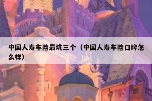 中国人寿车险最坑三个（中国人寿车险口碑怎么样） 第1张