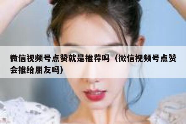微信视频号点赞就是推荐吗（微信视频号点赞会推给朋友吗） 第1张