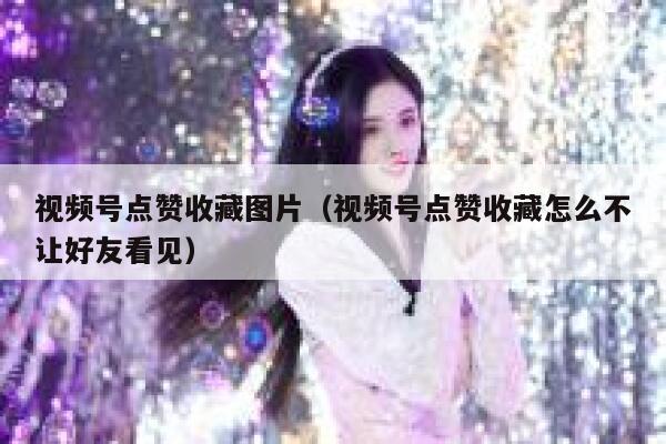 视频号点赞收藏图片（视频号点赞收藏怎么不让好友看见） 第1张