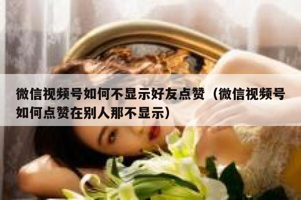 微信视频号如何不显示好友点赞（微信视频号如何点赞在别人那不显示） 第1张