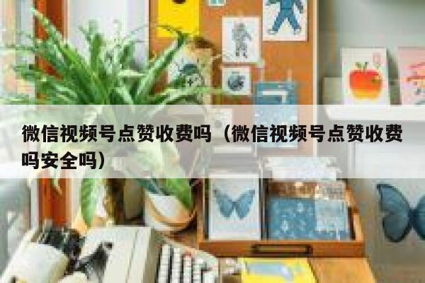 微信视频号点赞收费吗（微信视频号点赞收费吗安全吗） 第1张