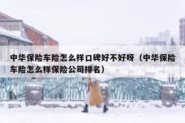 中华保险车险怎么样口碑好不好呀(中华保险车险怎么样保险公司排名) 第1张 中华保险车险怎么样口碑好不好呀(中华保险车险怎么样保险公司排名) 第1张