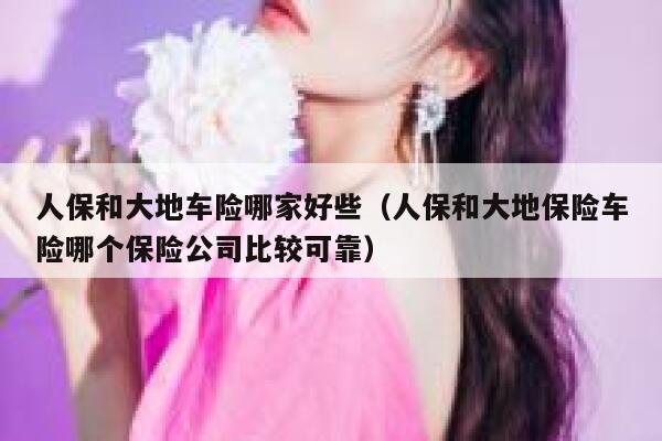 人保和大地车险哪家好些（人保和大地保险车险哪个保险公司比较可靠） 第1张