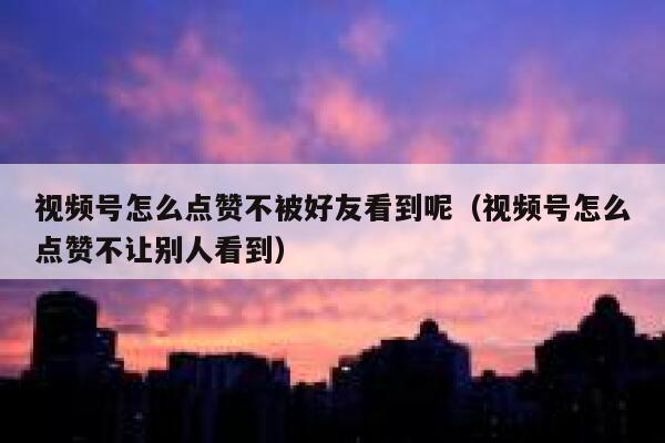 视频号怎么点赞不被好友看到呢（视频号怎么点赞不让别人看到） 第1张