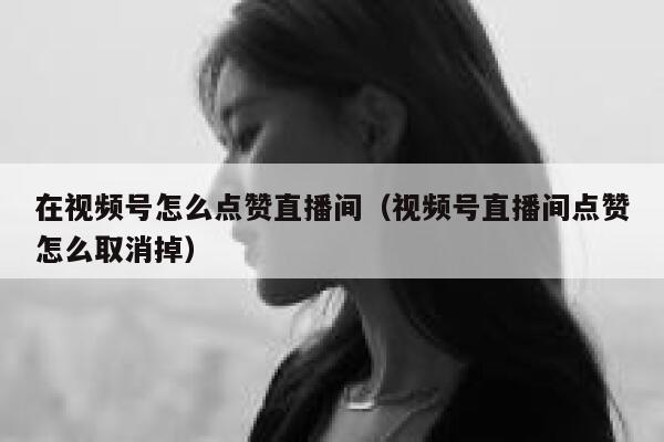 在视频号怎么点赞直播间(视频号直播间点赞怎么取消掉) 第1张 在视频号怎么点赞直播间(视频号直播间点赞怎么取消掉) 第1张