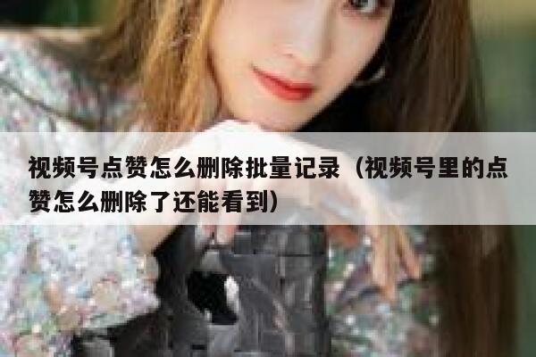 视频号点赞怎么删除批量记录(视频号里的点赞怎么删除了还能看到) 第1张 视频号点赞怎么删除批量记录(视频号里的点赞怎么删除了还能看到) 第1张