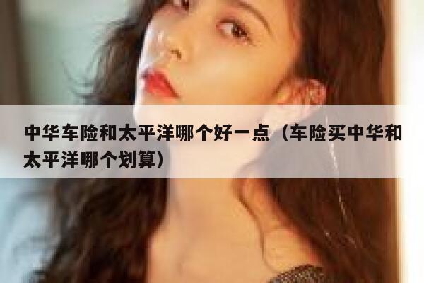 中华车险和太平洋哪个好一点(车险买中华和太平洋哪个划算) 第1张 中华车险和太平洋哪个好一点(车险买中华和太平洋哪个划算) 第1张