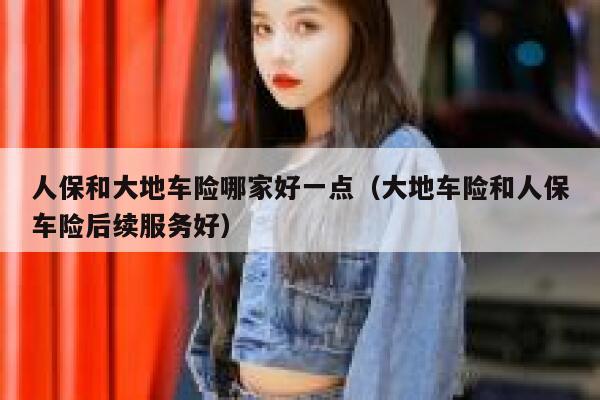 人保和大地车险哪家好一点（大地车险和人保车险后续服务好） 第1张