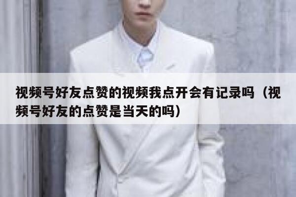 视频号好友点赞的视频我点开会有记录吗(视频号好友的点赞是当天的吗) 第1张 视频号好友点赞的视频我点开会有记录吗(视频号好友的点赞是当天的吗) 第1张