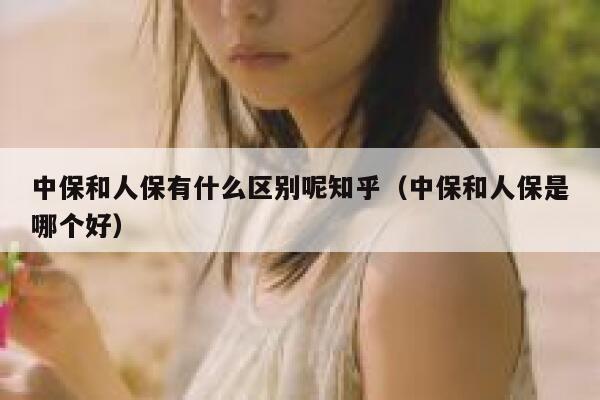 中保和人保有什么区别呢知乎(中保和人保是哪个好) 第1张 中保和人保有什么区别呢知乎(中保和人保是哪个好) 第1张