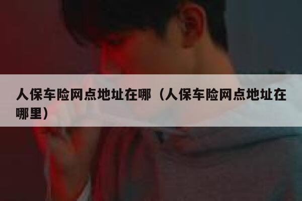 人保车险网点地址在哪（人保车险网点地址在哪里） 第1张