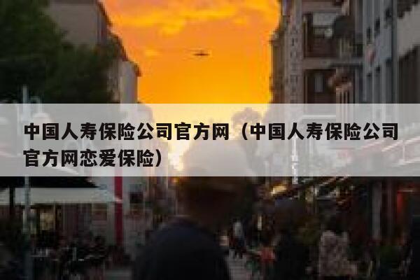 中国人寿保险公司官方网（中国人寿保险公司官方网恋爱保险） 第1张