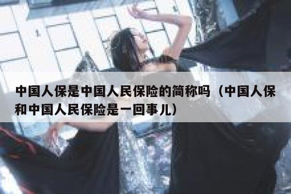 中国人保是中国人民保险的简称吗（中国人保和中国人民保险是一回事儿） 第1张