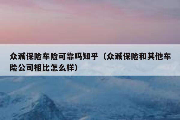 众诚保险车险可靠吗知乎(众诚保险和其他车险公司相比怎么样) 第1张 众诚保险车险可靠吗知乎(众诚保险和其他车险公司相比怎么样) 第1张