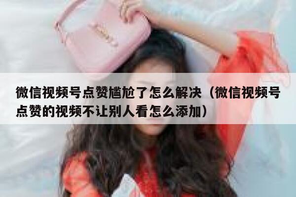 微信视频号点赞尴尬了怎么解决(微信视频号点赞的视频不让别人看怎么添加) 第1张 微信视频号点赞尴尬了怎么解决(微信视频号点赞的视频不让别人看怎么添加) 第1张