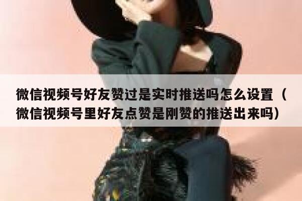 微信视频号好友赞过是实时推送吗怎么设置（微信视频号里好友点赞是刚赞的推送出来吗） 第1张