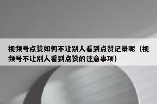 视频号点赞如何不让别人看到点赞记录呢（视频号不让别人看到点赞的注意事项） 第1张