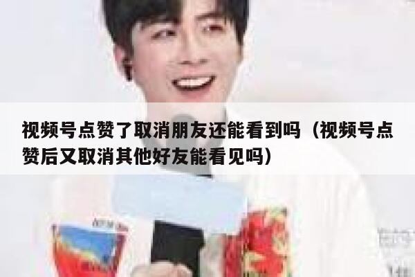 视频号点赞了取消朋友还能看到吗（视频号点赞后又取消其他好友能看见吗） 第1张