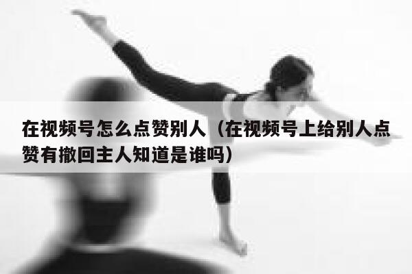 在视频号怎么点赞别人(在视频号上给别人点赞有撤回主人知道是谁吗) 第1张 在视频号怎么点赞别人(在视频号上给别人点赞有撤回主人知道是谁吗) 第1张