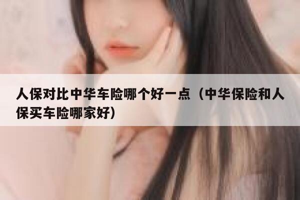 人保对比中华车险哪个好一点(中华保险和人保买车险哪家好) 第1张 人保对比中华车险哪个好一点(中华保险和人保买车险哪家好) 第1张