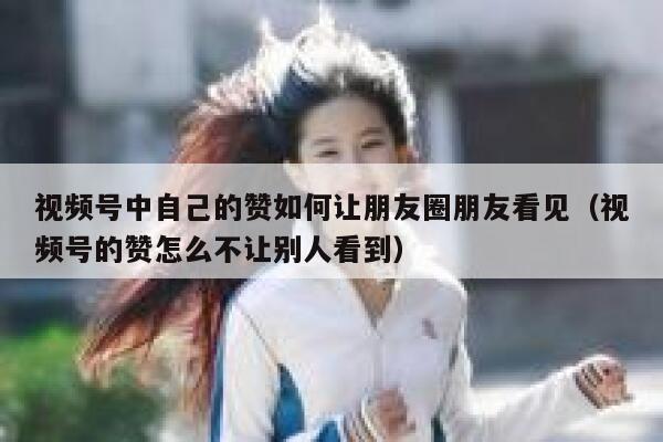 视频号中自己的赞如何让朋友圈朋友看见（视频号的赞怎么不让别人看到） 第1张