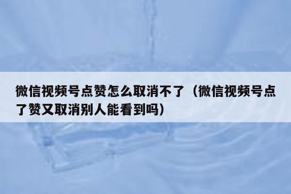 微信视频号点赞怎么取消不了(微信视频号点了赞又取消别人能看到吗) 第1张 微信视频号点赞怎么取消不了(微信视频号点了赞又取消别人能看到吗) 第1张