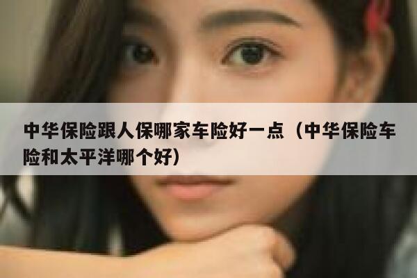 中华保险跟人保哪家车险好一点(中华保险车险和太平洋哪个好) 第1张 中华保险跟人保哪家车险好一点(中华保险车险和太平洋哪个好) 第1张
