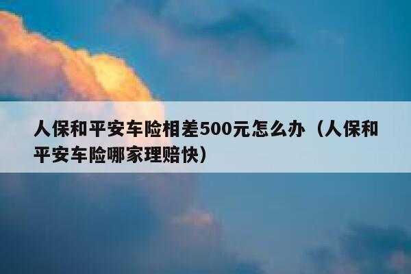 人保和平安车险相差500元怎么办(人保和平安车险哪家理赔快) 第1张 人保和平安车险相差500元怎么办(人保和平安车险哪家理赔快) 第1张