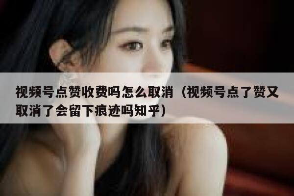 视频号点赞收费吗怎么取消（视频号点了赞又取消了会留下痕迹吗知乎） 第1张