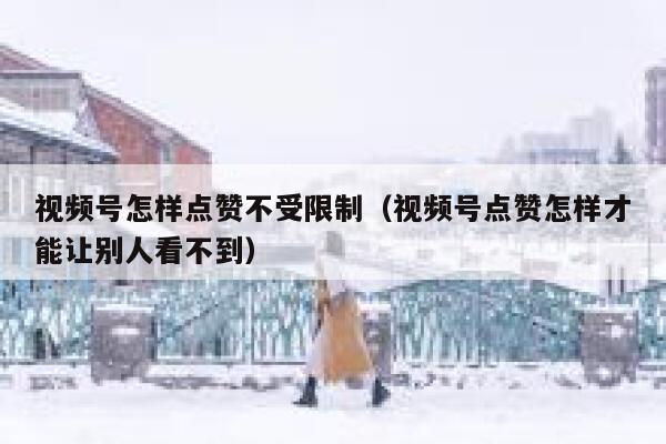 视频号怎样点赞不受限制（视频号点赞怎样才能让别人看不到） 第1张