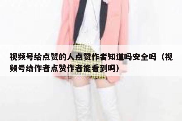 视频号给点赞的人点赞作者知道吗安全吗（视频号给作者点赞作者能看到吗） 第1张