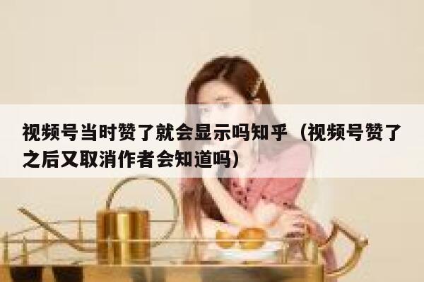 视频号当时赞了就会显示吗知乎（视频号赞了之后又取消作者会知道吗） 第1张