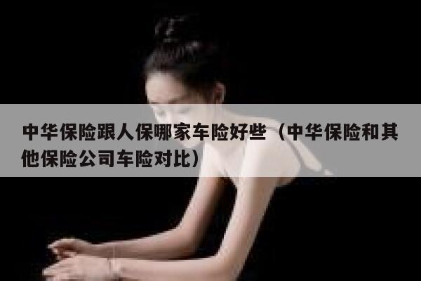 中华保险跟人保哪家车险好些（中华保险和其他保险公司车险对比） 第1张