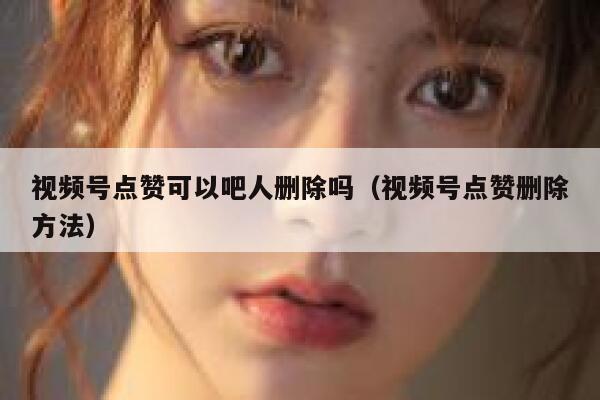 视频号点赞可以吧人删除吗（视频号点赞删除方法） 第1张