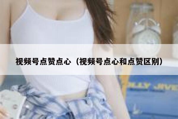 视频号点赞点心(视频号点心和点赞区别) 第1张 视频号点赞点心(视频号点心和点赞区别) 第1张