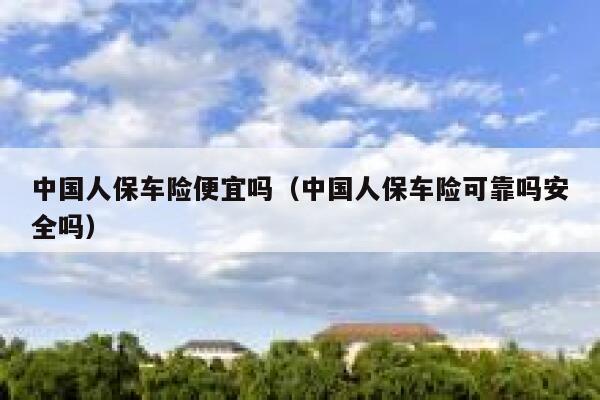 中国人保车险便宜吗（中国人保车险可靠吗安全吗） 第1张