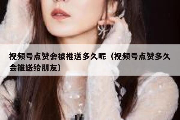 视频号点赞会被推送多久呢（视频号点赞多久会推送给朋友） 第1张