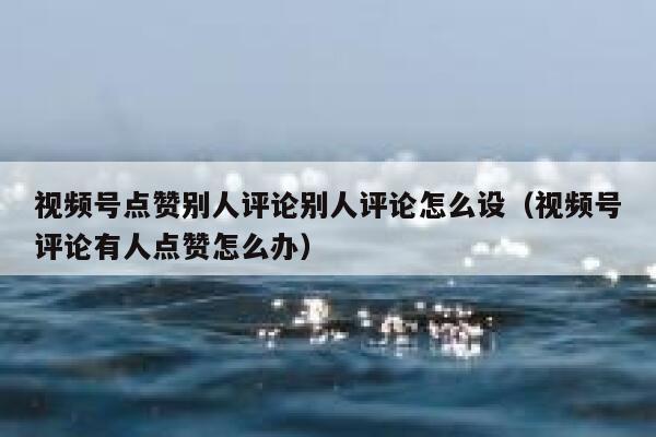 视频号点赞别人评论别人评论怎么设（视频号评论有人点赞怎么办） 第1张