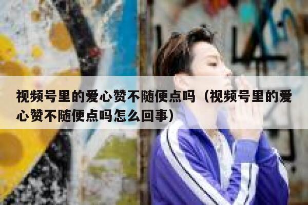 视频号里的爱心赞不随便点吗（视频号里的爱心赞不随便点吗怎么回事） 第1张