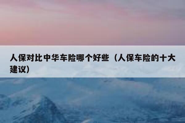 人保对比中华车险哪个好些（人保车险的十大建议） 第1张