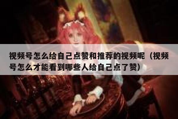 视频号怎么给自己点赞和推荐的视频呢(视频号怎么才能看到哪些人给自己点了赞) 第1张 视频号怎么给自己点赞和推荐的视频呢(视频号怎么才能看到哪些人给自己点了赞) 第1张