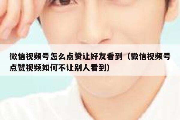 微信视频号怎么点赞让好友看到（微信视频号点赞视频如何不让别人看到） 第1张