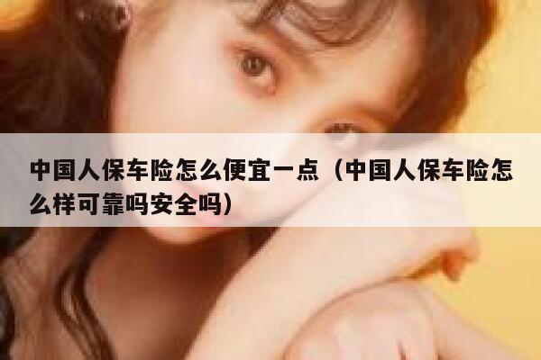 中国人保车险怎么便宜一点（中国人保车险怎么样可靠吗安全吗） 第1张