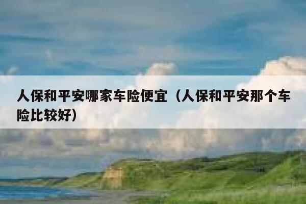 人保和平安哪家车险便宜(人保和平安那个车险比较好) 第1张 人保和平安哪家车险便宜(人保和平安那个车险比较好) 第1张