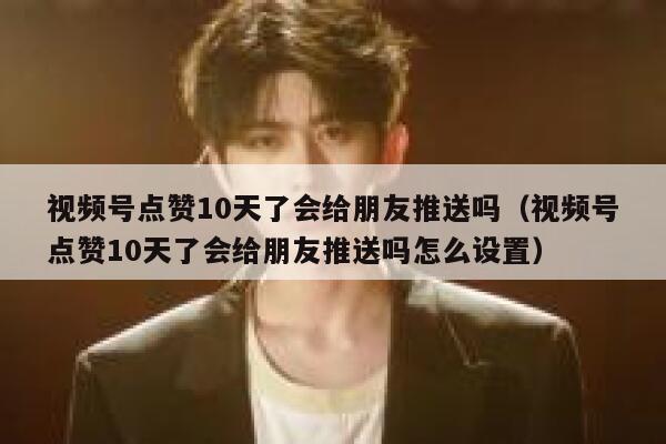 视频号点赞10天了会给朋友推送吗(视频号点赞10天了会给朋友推送吗怎么设置) 第1张 视频号点赞10天了会给朋友推送吗(视频号点赞10天了会给朋友推送吗怎么设置) 第1张