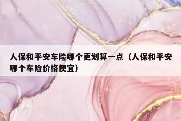 人保和平安车险哪个更划算一点(人保和平安哪个车险价格便宜) 第1张 人保和平安车险哪个更划算一点(人保和平安哪个车险价格便宜) 第1张
