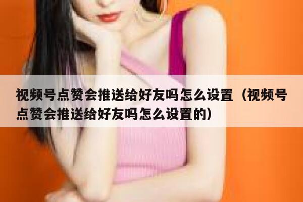 视频号点赞会推送给好友吗怎么设置（视频号点赞会推送给好友吗怎么设置的） 第1张