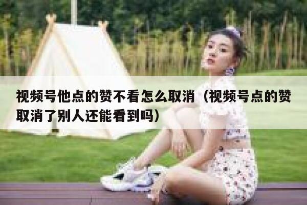 视频号他点的赞不看怎么取消(视频号点的赞取消了别人还能看到吗) 第1张 视频号他点的赞不看怎么取消(视频号点的赞取消了别人还能看到吗) 第1张