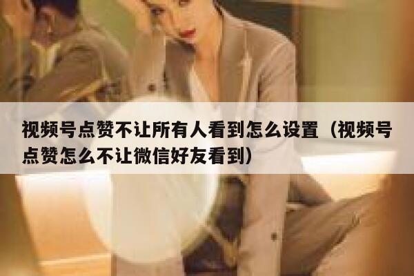 视频号点赞不让所有人看到怎么设置（视频号点赞怎么不让微信好友看到） 第1张