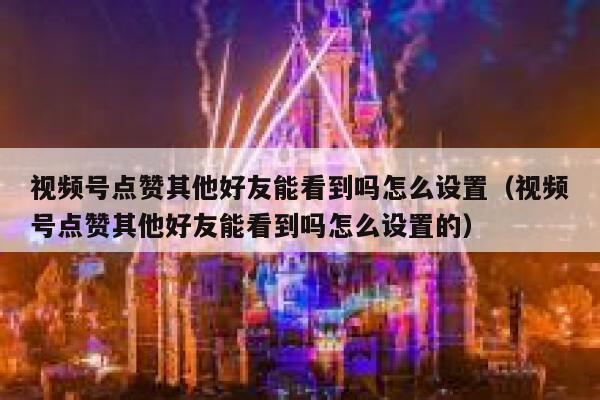 视频号点赞其他好友能看到吗怎么设置（视频号点赞其他好友能看到吗怎么设置的） 第1张